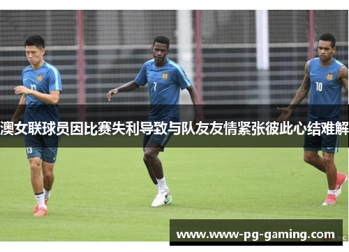 澳女联球员因比赛失利导致与队友友情紧张彼此心结难解 澳女联球员因比赛失利导致与队友友情紧张彼此心结难解