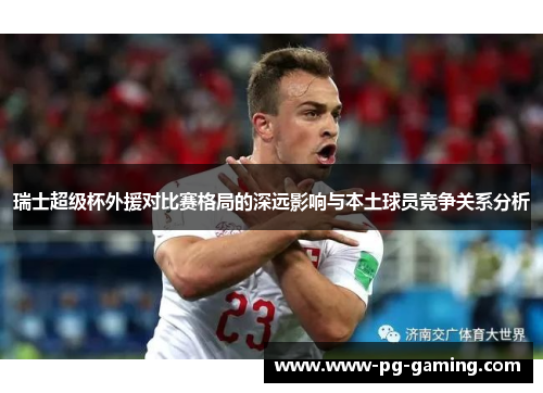 瑞士超级杯外援对比赛格局的深远影响与本土球员竞争关系分析 瑞士超级杯外援对比赛格局的深远影响与本土球员竞争关系分析