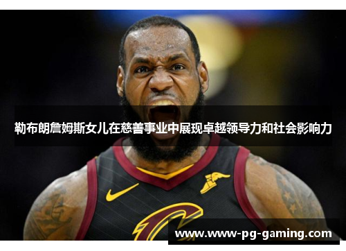 勒布朗詹姆斯女儿在慈善事业中展现卓越领导力和社会影响力 勒布朗詹姆斯女儿在慈善事业中展现卓越领导力和社会影响力