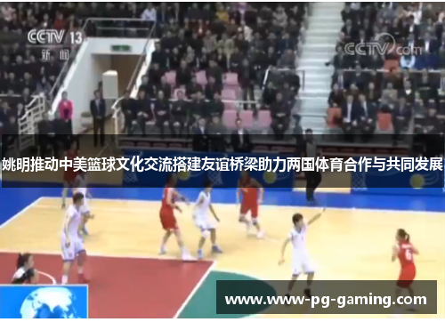 姚明推动中美篮球文化交流搭建友谊桥梁助力两国体育合作与共同发展 姚明推动中美篮球文化交流搭建友谊桥梁助力两国体育合作与共同发展