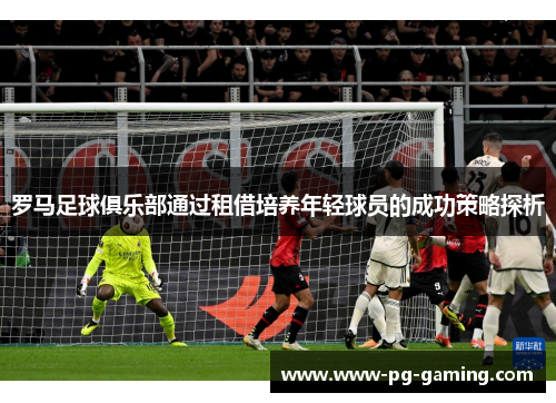 罗马足球俱乐部通过租借培养年轻球员的成功策略探析 罗马足球俱乐部通过租借培养年轻球员的成功策略探析
