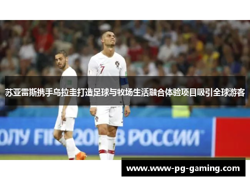 苏亚雷斯携手乌拉圭打造足球与牧场生活融合体验项目吸引全球游客