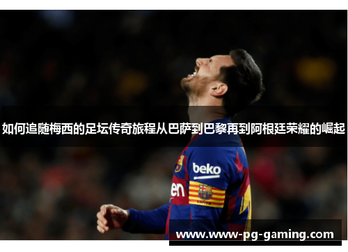 如何追随梅西的足坛传奇旅程从巴萨到巴黎再到阿根廷荣耀的崛起 如何追随梅西的足坛传奇旅程从巴萨到巴黎再到阿根廷荣耀的崛起