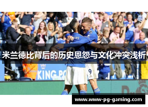 米兰德比背后的历史恩怨与文化冲突浅析 米兰德比背后的历史恩怨与文化冲突浅析