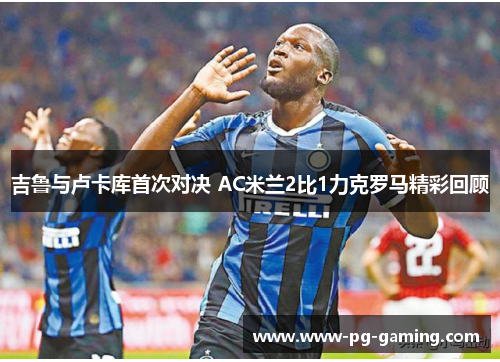 吉鲁与卢卡库首次对决 AC米兰2比1力克罗马精彩回顾 吉鲁与卢卡库首次对决 AC米兰2比1力克罗马精彩回顾