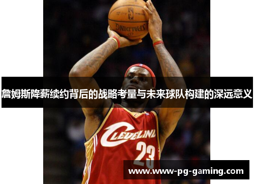 詹姆斯降薪续约背后的战略考量与未来球队构建的深远意义