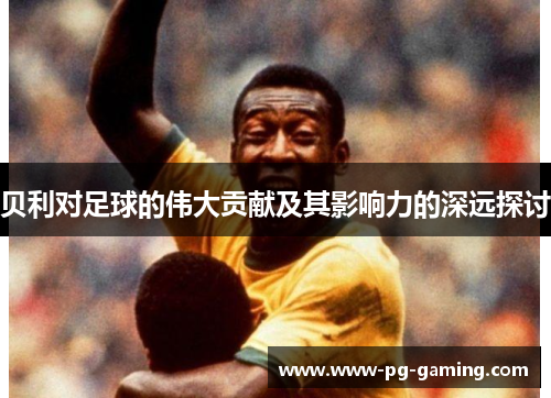 贝利对足球的伟大贡献及其影响力的深远探讨 贝利对足球的伟大贡献及其影响力的深远探讨