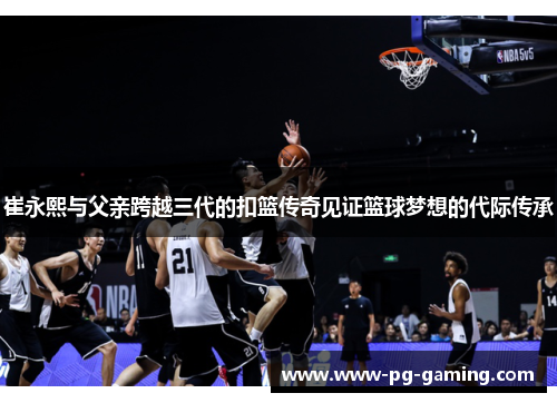 崔永熙与父亲跨越三代的扣篮传奇见证篮球梦想的代际传承 崔永熙与父亲跨越三代的扣篮传奇见证篮球梦想的代际传承