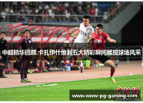 中超精华回顾 卡扎伊什维利五大精彩瞬间展现球场风采