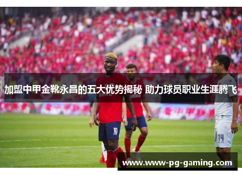 加盟中甲金靴永昌的五大优势揭秘 助力球员职业生涯腾飞