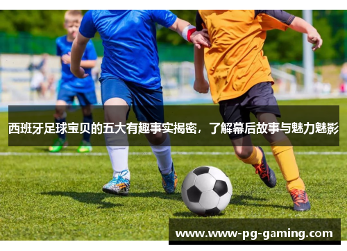 西班牙足球宝贝的五大有趣事实揭密,了解幕后故事与魅力魅影 西班牙足球宝贝的五大有趣事实揭密,了解幕后故事与魅力魅影