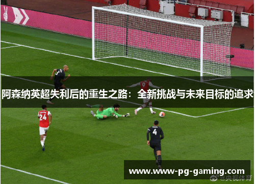 阿森纳英超失利后的重生之路:全新挑战与未来目标的追求 阿森纳英超失利后的重生之路:全新挑战与未来目标的追求